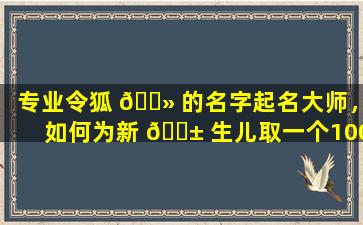 专业令狐 🌻 的名字起名大师，如何为新 🐱 生儿取一个100分的吉祥美名